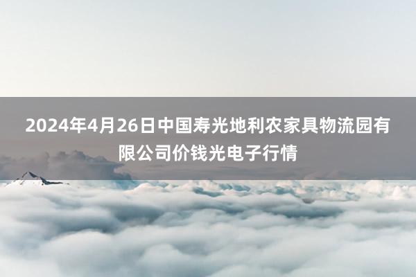 2024年4月26日中国寿光地利农家具物流园有限公司价钱光电子行情
